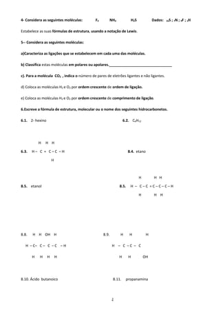 2
4- Considera as seguintes moléculas: F2 NH3 H2S Dados: 16S ; 7N ; 9F ; 1H
Estabelece as suas fórmulas de estrutura, usando a notação de Lewis.
5-- Considera as seguintes moléculas:
a)Caracteriza as ligações que se estabelecem em cada uma das moléculas.
b) Classifica estas moléculas em polares ou apolares._______________________________
c). Para a molécula CO2 , indica o número de pares de eletrões ligantes e não ligantes.
d) Coloca as moléculas H2 e O2 por ordem crescente de ordem de ligação.
e) Coloca as moléculas H2 e O2 por ordem crescente de comprimento de ligação.
6.Escreve a fórmula de estrutura, molecular ou o nome dos seguintes hidrocarbonetos.
6.1. 2- hexino 6.2. C6H12
H H H
6.3. H – C = C – C – H 8.4. etano
H
H H H
8.5. etanol 8.5. H – C – C = C – C – C – H
H H H
8.8. H H OH H 8.9. H H H
H – C– C – C – C – H H – C – C – C
H H H H H H OH
8.10. Ácido butanoico 8.11. propanamina
 