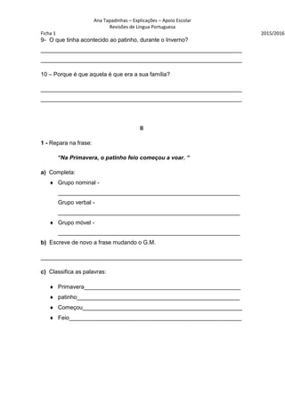 Ana Tapadinhas – Explicações – Apoio Escolar
Revisões de Lingua Portuguesa
Ficha 1 2015/2016
9- O que tinha acontecido ao patinho, durante o Inverno?
_______________________________________________________________
_______________________________________________________________
10 – Porque é que aquela é que era a sua família?
_______________________________________________________________
_______________________________________________________________
II
1 - Repara na frase:
“Na Primavera, o patinho feio começou a voar. “
a) Completa:
 Grupo nominal -
_________________________________________________________
Grupo verbal -
_________________________________________________________
 Grupo móvel -
_________________________________________________________
b) Escreve de novo a frase mudando o G.M.
_______________________________________________________________
c) Classifica as palavras:
 Primavera_________________________________________________
 patinho___________________________________________________
 Começou__________________________________________________
 Feio______________________________________________________
 
