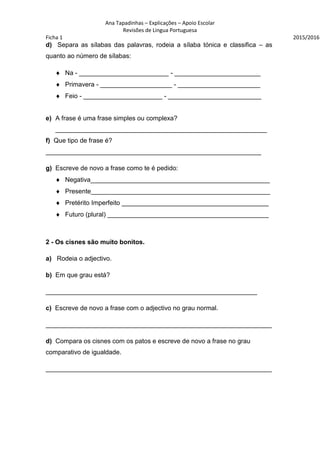 Ana Tapadinhas – Explicações – Apoio Escolar
Revisões de Lingua Portuguesa
Ficha 1 2015/2016
d) Separa as sílabas das palavras, rodeia a sílaba tónica e classifica – as
quanto ao número de sílabas:
 Na - _________________________ - ________________________
 Primavera - ____________________ - _______________________
 Feio - ______________________ - __________________________
e) A frase é uma frase simples ou complexa?
___________________________________________________________
f) Que tipo de frase é?
____________________________________________________________
g) Escreve de novo a frase como te é pedido:
 Negativa__________________________________________________
 Presente__________________________________________________
 Pretérito Imperfeito _________________________________________
 Futuro (plural) _____________________________________________
2 - Os cisnes são muito bonitos.
a) Rodeia o adjectivo.
b) Em que grau está?
___________________________________________________________
c) Escreve de novo a frase com o adjectivo no grau normal.
_______________________________________________________________
d) Compara os cisnes com os patos e escreve de novo a frase no grau
comparativo de igualdade.
_______________________________________________________________
 