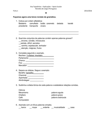 Ana Tapadinhas – Explicações – Apoio Escolar
Revisões de Lingua Portuguesa
Ficha 1 2015/2016
III
Façamos agora uma breve revisão de gramática.
1. Coloca por ordem alfabética:
Batateira camuflado botão caramelo dedada karaté
presidente transporte xícara
__________________________________________________________
__________________________________________________________
2. Qual dos conjuntos de palavras contém apenas palavras graves?
__ árvores, condão, minúsculos
__estrela, difícil, secretos
__ varinha, espetacular, lenhador
__ atenção, mágicas, frutos
3. Completa seguindo o exemplo.
Recheio: 3 sílabas; trissílabo___________
Parlamento: ________________________
Charco: ___________________________
Frei: ______________________________
Marcador: _________________________
4. Separa as sílabas. Segue o exemplo:
Baralho: ba/ra/lho__________
Chaminé: ________________
Apanhada: _______________
Almôndegas: _____________
5. Sublinha a sílaba tónica de cada palavra e estabelece relações corretas.
Ciência
Mecanismo palavra aguda
Chafariz palavra grave
Café palavra esdrúxula
Computador
6. Assinala com um X as palavras simples.
__ barco __ roupa __ ardente __ musicalidade __ casa
 