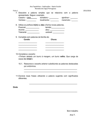 Ana Tapadinhas – Explicações – Apoio Escolar
Revisões de Lingua Portuguesa
Ficha 1 2015/2016
7. Descobre a palavra simples que se relaciona com a palavra
apresentada. Segue o exemplo.
Caseiro – casa______ tomateiro - _________ ajardinar - _______
Ventoso - _________ localmente - ________ maremoto - ______
8. Utiliza os prefixos in(m) ou des e forma novas palavras.
Possível:_____________ temido:_____________
Acordo: _____________ atou: ______________
Tolerante: ____________ variável: ___________
9. Completa com palavras da família de:
Cavalo Chuva
__________________ __________________
__________________ __________________
__________________ __________________
__________________ __________________
10.Considera o excerto:
«Tinham deitado um burro à margem, um burro velho. Que carga de
ossos tão triste!»
10.1. Reescreve o excerto anterior substituindo as palavras destacadas
por antónimos.
____________________________________________________
____________________________________________________
11.Escreve duas frases utilizando a palavra sugerida com significados
diferentes.
_______________________________________________
Onda
_______________________________________________
Bom trabalho
Ana T.
 