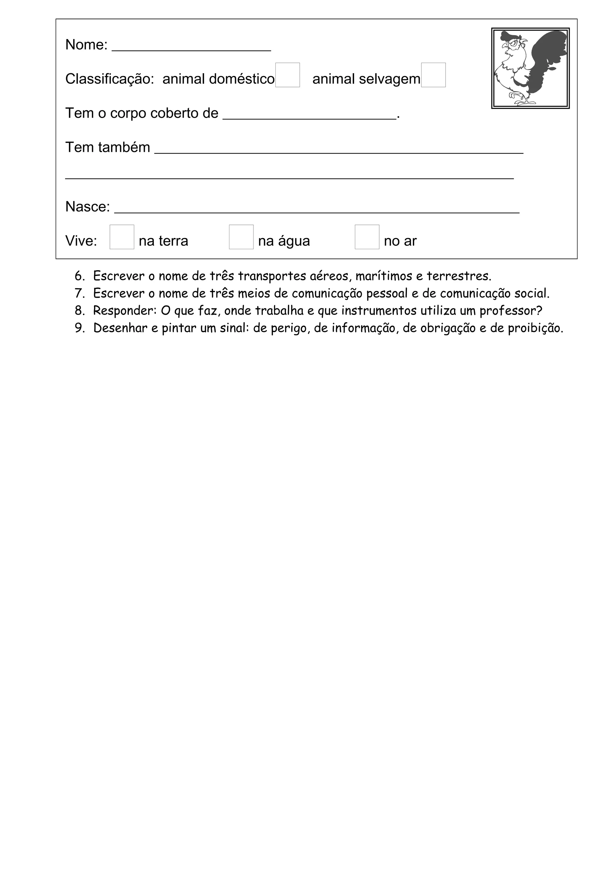 Nome: ______________________
Classificação: animal doméstico animal selvagem
Tem o corpo coberto de ________________________.
Tem também ___________________________________________________
______________________________________________________________
Nasce: ________________________________________________________
Vive: na terra na água no ar
6. Escrever o nome de três transportes aéreos, marítimos e terrestres.
7. Escrever o nome de três meios de comunicação pessoal e de comunicação social.
8. Responder: O que faz, onde trabalha e que instrumentos utiliza um professor?
9. Desenhar e pintar um sinal: de perigo, de informação, de obrigação e de proibição.
