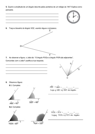 5. Qual é a amplitude de um ângulo descrito pelos ponteiros de um relógio às 14h? Explica como
pensaste.
_______________________________________________________
_______________________________________________________
_______________________________________________________
_______________________________________________________
6. Traça a bissetriz do ângulo VOZ, usando régua e compasso.
7. Ao observar a figura, o João diz: “O ângulo POQ e o ângulo POR são adjacentes”.
Concordas com o João? Justifica a tua resposta.
___________________________________________
___________________________________________
___________________________________________
___________________________________________
8. Observa a figura:
8.1. Completa:
8.2. Completa:
ABC = 420^ DEF = 480^
^ ^
Logo ABC e DEF são ângulos
_______________________________
___
YOX = 650
^ TUV = 1150
^
Z
V
O
YOX + TUV = ____ + ____ = ____
Logo YOX e TUV são ângulos
_____________________________
ABC + DEF = ____ + _____ = ____
^ ^
 