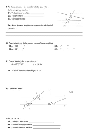 9. Na figura, as retas r e s são intersetadas pela reta t.
Indica um par de ângulos:
9.1. Verticalmente opostos _______________
9.2. Suplementares _____________________
9.3. Correspondentes ___________________
9.4. Nesta figura os ângulos correspondentes são iguais?
Justifica?
________________________________________________________________________________
________________________________________________________________________________
10. Completa depois de fazeres as conversões necessárias.
10.1. 200 =____ ´
10.2. 60´ =____ º
10.3. 15´=____ ´´
10.4. 4º = ____´ = ____´´
11. Dados dois ângulos m e n tais que:
𝑚̂ = 47° 33′42′′ 𝑛̂ = 26° 34′
11.1. Calcula a amplitude do ângulo m + n.
12. Observa a figura:
Indica um par de:
12.1. ângulos adjacentes __________________________
12.2. ângulos complementares _____________________________
12.3. ângulos alternos internos ____________________________
 