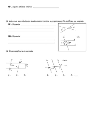 12.4. ângulos alternos externos ___________________________
13. Indica qual a amplitude dos ângulos desconhecidos, assinalados por (?). Justifica a tua resposta.
13.1. Resposta: _____________________________________
________________________________________________
________________________________________________
13.2. Resposta: _____________________________________
_________________________________________________
_________________________________________________
14. Observa as figuras e completa:
ˆ ____a ˆ ____b ˆ ____c ˆ ____a ˆ ____b ˆ ____c ˆ ____d
?
30ºa
b
r//s
d
c
r
s
t
25º?
 