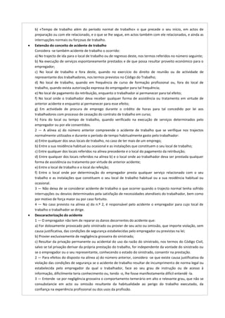 b) «Tempo de trabalho além do período normal de trabalho» o que precede o seu início, em actos de
preparação ou com ele relacionado, e o que se lhe segue, em actos também com ele relacionados, e ainda as
interrupções normais ou forçosas de trabalho.
Extensão do conceito de acidente de trabalho
Considera -se também acidente de trabalho o ocorrido:
a) No trajecto de ida para o local de trabalho ou de regresso deste, nos termos referidos no número seguinte;
b) Na execução de serviços espontaneamente prestados e de que possa resultar proveito económico para o
empregador;
c) No local de trabalho e fora deste, quando no exercício do direito de reunião ou de actividade de
representante dos trabalhadores, nos termos previstos no Código do Trabalho;
d) No local de trabalho, quando em frequência de curso de formação profissional ou, fora do local de
trabalho, quando exista autorização expressa do empregador para tal frequência;
e) No local de pagamento da retribuição, enquanto o trabalhador aí permanecer para tal efeito;
f) No local onde o trabalhador deva receber qualquer forma de assistência ou tratamento em virtude de
anterior acidente e enquanto aí permanecer para esse efeito;
g) Em actividade de procura de emprego durante o crédito de horas para tal concedido por lei aos
trabalhadores com processo de cessação do contrato de trabalho em curso;
h) Fora do local ou tempo de trabalho, quando verificado na execução de serviços determinados pelo
empregador ou por ele consentidos.
2 — A alínea a) do número anterior compreende o acidente de trabalho que se verifique nos trajectos
normalmente utilizados e durante o período de tempo habitualmente gasto pelo trabalhador:
a) Entre qualquer dos seus locais de trabalho, no caso de ter mais de um emprego;
b) Entre a sua residência habitual ou ocasional e as instalações que constituem o seu local de trabalho;
c) Entre qualquer dos locais referidos na alínea precedente e o local do pagamento da retribuição;
d) Entre qualquer dos locais referidos na alínea b) e o local onde ao trabalhador deva ser prestada qualquer
forma de assistência ou tratamento por virtude de anterior acidente;
e) Entre o local de trabalho e o local da refeição;
f) Entre o local onde por determinação do empregador presta qualquer serviço relacionado com o seu
trabalho e as instalações que constituem o seu local de trabalho habitual ou a sua residência habitual ou
ocasional.
3 — Não deixa de se considerar acidente de trabalho o que ocorrer quando o trajecto normal tenha sofrido
interrupções ou desvios determinados pela satisfação de necessidades atendíveis do trabalhador, bem como
por motivo de força maior ou por caso fortuito.
4 — No caso previsto na alínea a) do n.º 2, é responsável pelo acidente o empregador para cujo local de
trabalho o trabalhador se dirige.
Descaracterização do acidente
1 — O empregador não tem de reparar os danos decorrentes do acidente que:
a) For dolosamente provocado pelo sinistrado ou provier de seu acto ou omissão, que importe violação, sem
causa justificativa, das condições de segurança estabelecidas pelo empregador ou previstas na lei;
b) Provier exclusivamente de negligência grosseira do sinistrado;
c) Resultar da privação permanente ou acidental do uso da razão do sinistrado, nos termos do Código Civil,
salvo se tal privação derivar da própria prestação do trabalho, for independente da vontade do sinistrado ou
se o empregador ou o seu representante, conhecendo o estado do sinistrado, consentir na prestação.
2 — Para efeitos do disposto na alínea a) do número anterior, considera -se que existe causa justificativa da
violação das condições de segurança se o acidente de trabalho resultar de incumprimento de norma legal ou
estabelecida pelo empregador da qual o trabalhador, face ao seu grau de instrução ou de acesso à
informação, dificilmente teria conhecimento ou, tendo -o, lhe fosse manifestamente difícil entendê -la.
3 — Entende -se por negligência grosseira o comportamento temerário em alto e relevante grau, que não se
consubstancie em acto ou omissão resultante da habitualidade ao perigo do trabalho executado, da
confiança na experiência profissional ou dos usos da profissão.
 
