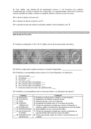 4- Uma mulher, cujo primeiro dia da menstruação ocorreu a 1 de Fevereiro, teve ovulação. 
Considerando que o óvulo se mantém vivo 2 (dois) dias e os espermatozóides sobrevivem 5 (cinco) no 
sistema reprodutor da mulher, assinala no calendário (abaixo), referente ao mês em causa: 
4.1- o dia da ovulação, com uma seta; 
4.2- a duração da vida do ovócito II, com +; 
4.3- o período em que uma relação sexual pode conduzir a uma fecundação, com X. 
1 2 3 4 5 6 7 8 9 10 11 12 13 14 15 16 17 18 19 20 21 22 23 24 25 26 27 28 
Dias do mês de Fevereiro 
5- Considera as fotografias A, B, C, D e E, obtidas através de um microscópio electrónico. 
5.1- Refere o órgão onde se podem encontrar as estruturas fotografadas. 
5.2- Estabelece a correspondência entre as letras (A a E) das fotografias e as afirmações. 
1- Gâmeta feminino. 
2- Fecundação. 
3- Ovócito II . 
4- Ovo, 40 horas após a fecundação. 
5- Ovo, 30 horas após a fecundação. 
6- Ovo, 50 horas após a fecundação. 
7- Fusão dos núcleos do óvulo e do espermatozóide. 
5.3- Estabelece a correspondência entre os termos da coluna I e as afirmações da coluna II. 
Coluna I Coluna II 
A- NIDAÇÃO 
B- PLACENTA 
C- FETO 
D- CORDÃO 
UMBILICAL 
E- ECOGRAFIA 
F- INFERTILIDADE 
G- FECUNDAÇÃO 
IN VITRO 
H- INSEMINAÇÂO 
ARTIFICIAL 
1- Estabelece a relação entre o embrião e o útero materno. 
2- Implantação do embrião na parede uterina. 
3- Estrutura que liga o novo ser à placenta. 
4- Designação do embrião após as 16 semanas de gravidez. 
5- Técnica de reprodução assistida que consiste em depositar os 
embriões, obtidos em laboratório, directamente no útero da mulher. 
6- Impossibilidade de um casal conceber filhos. 
7- Técnica de reprodução assistida que consiste em depositar os 
espermatozóides directamente no útero da mulher. 
8- Técnica que permite seguir, do exterior, o desenvolvimento do 
embrião. 
