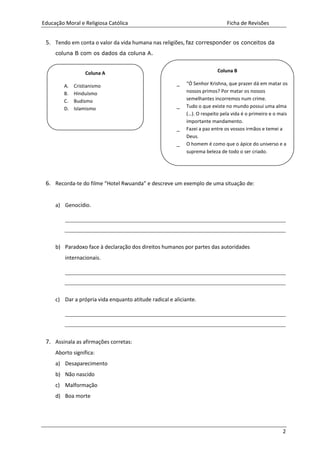 Educação Moral e Religiosa Católica Ficha de Revisões
2
5. Tendo em conta o valor da vida humana nas religiões, faz corresponder os conceitos da
coluna B com os dados da coluna A.
6. Recorda-te do filme “Hotel Rwuanda” e descreve um exemplo de uma situação de:
a) Genocídio.
b) Paradoxo face à declaração dos direitos humanos por partes das autoridades
internacionais.
c) Dar a própria vida enquanto atitude radical e aliciante.
7. Assinala as afirmações corretas:
Aborto significa:
a) Desaparecimento
b) Não nascido
c) Malformação
d) Boa morte
Coluna B
_ “Ó Senhor Krishna, que prazer dá em matar os
nossos primos? Por matar os nossos
semelhantes incorremos num crime.
_ Tudo o que existe no mundo possui uma alma
(…). O respeito pela vida é o primeiro e o mais
importante mandamento.
_ Fazei a paz entre os vossos irmãos e temei a
Deus.
_ O homem é como que o ápice do universo e a
suprema beleza de todo o ser criado.
Coluna A
A. Cristianismo
B. Hinduísmo
C. Budismo
D. Islamismo
 