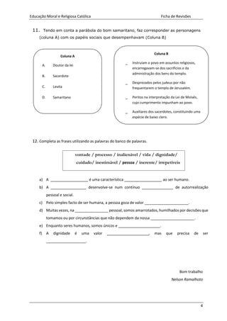 Educação Moral e Religiosa Católica Ficha de Revisões
4
11. Tendo em conta a parábola do bom samaritano, faz corresponder as personagens
(coluna A) com os papéis sociais que desempenhavam (Coluna B)
12. Completa as frases utilizando as palavras do banco de palavras.
a) A __________________ é uma característica __________________ ao ser humano.
b) A _________________ desenvolve-se num contínuo _______________ de autorrealização
pessoal e social.
c) Pelo simples facto de ser humana, a pessoa goza de valor _____________________.
d) Muitas vezes, na ________________ pessoal, somos amarrotados, humilhados por decisões que
tomamos ou por circunstâncias que não dependem da nossa _____________________.
e) Enquanto seres humanos, somos únicos e ____________________.
f) A dignidade é uma valor ____________________, mas que precisa de ser
___________________.
Bom trabalho
Nelson Ramalhoto
Coluna B
_ Instruíam o povo em assuntos religiosos,
encarregavam-se dos sacrifícios e da
administração dos bens do templo.
_ Desprezados pelos judeus por não
frequentarem o templo de Jerusalém.
_ Peritos na interpretação da Lei de Moisés,
cujo cumprimento impunham ao povo.
_ Auxiliares dos sacerdotes, constituindo uma
espécie de baixo clero.
_
Coluna A
A. Doutor da lei
B. Sacerdote
C. Levita
D. Samaritano
vontade / processo / inalienável / vida / dignidade/
cuidado/ inestimável / pessoa / inerente/ irrepetíveis
 