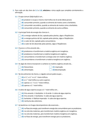 1. Para cada um dos itens de 1.1 a 1.8, seleciona a única opção que completa corretamente a
afirmação.
1.1 O sapo-comum (Bufo bufo) é um…
(A) produtor e ocupa o mesmo nível trófico da rã-verde (Rana perezi).
(B) consumidor primário, quando se alimenta de insetos como a borboleta.
(C) consumidor secundário, quando se alimenta de insetos como a borboleta.
(D) consumidor primário, quando se alimenta de outros anfíbios.
1.2 A principal fonte de energia dos charcos é…
(A) a energia radiante do Sol, captada pelas plantas, algas e fitoplâncton.
(B) a energia química do Sol, captada pelas plantas, algas e fitoplâncton.
(C) o calor do Sol, captado pelos consumidores.
(D) o calor do Sol absorvido pelas plantas, algas e fitoplâncton.
1.3 O junco e o lírio-amarelo são…
(A) produtores e transformam a matéria orgânica em inorgânica.
(B) produtores e transformam a matéria inorgânica em orgânica.
(C) consumidores e transformam a energia solar em matéria orgânica.
(D) consumidores e transformam a matéria inorgânica em orgânica.
1.4 As algas do charco incorporam o carbono na matéria orgânica através da…
(A) fotossíntese. (C) respiração.
(B) alimentação. (D)decomposição.
1.5 Na teia alimentar do charco, o cágado-comum pode ocupar…
(A) o 1.o
, o 2.o
e o 3.o
níveis tróficos.
(B) o 2.o
nível trófico ou outro superior.
(C) apenas o 1.o
e o 2.o
níveis tróficos.
(D) apenas o 2.o
nível trófico.
1.6 A cobra-de-água viperina ocupa o 3.o
nível trófico em…
(A) lírio-amarelo → borboleta → rã-verde → cobra-de-água viperina.
(B) lírio-amarelo → borboleta → cobra-de-água-viperina.
(C) borboleta → libélula-imperador → cobra-de-água viperina.
(D) nenhuma das anteriores.
1.7 As bactérias e os fungos decompositores são essenciais…
(A) no fluxo de energia, pois transferem energia dos consumidores para os produtores.
(B) no ciclo dos materiais, pois transformam matéria orgânica em inorgânica.
(C) no ciclo dos materiais, pois transformam matéria inorgânica em orgânica.
(D) no fluxo de energia, pois transferem energia para os produtores.
 