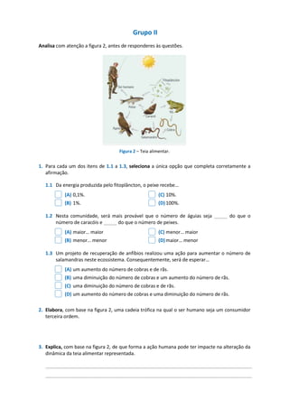Grupo II
Analisa com atenção a figura 2, antes de responderes às questões.
Figura 2 – Teia alimentar.
1. Para cada um dos itens de 1.1 a 1.3, seleciona a única opção que completa corretamente a
afirmação.
1.1 Da energia produzida pelo fitoplâncton, o peixe recebe…
(A) 0,1%. (C) 10%.
(B) 1%. (D)100%.
1.2 Nesta comunidade, será mais provável que o número de águias seja _____ do que o
número de caracóis e _____ do que o número de peixes.
(A) maior… maior (C) menor… maior
(B) menor… menor (D)maior… menor
1.3 Um projeto de recuperação de anfíbios realizou uma ação para aumentar o número de
salamandras neste ecossistema. Consequentemente, será de esperar…
(A) um aumento do número de cobras e de rãs.
(B) uma diminuição do número de cobras e um aumento do número de rãs.
(C) uma diminuição do número de cobras e de rãs.
(D) um aumento do número de cobras e uma diminuição do número de rãs.
2. Elabora, com base na figura 2, uma cadeia trófica na qual o ser humano seja um consumidor
terceira ordem.
3. Explica, com base na figura 2, de que forma a ação humana pode ter impacte na alteração da
dinâmica da teia alimentar representada.
_____________________________________________________________________________
_____________________________________________________________________________
 