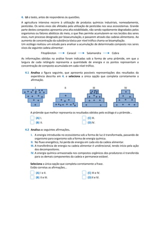 4. Lê o texto, antes de responderes às questões.
A agricultura intensiva recorre à utilização de produtos químicos industriais, nomeadamente,
pesticidas. Os seres vivos são afetados pela utilização de pesticidas nos seus ecossistemas. Grande
parte destes compostos apresenta uma alta estabilidade, não sendo rapidamente degradados pelos
organismos ou fatores abióticos do meio, o que lhes permite acumularem-se nos tecidos dos seres
vivos, num processo designado por bioacumulação, e passarem através das cadeias alimentares. Ao
aumento de concentração da substância tóxica por nível trófico chama-se bioampliação.
Um ecólogo realizou um estudo para analisar a acumulação de determinado composto nos seres
vivos da seguinte cadeia alimentar:
Fitoplâncton Caracol Salamandra Cobra
As informações obtidas na análise foram indicadas sob a forma de uma pirâmide, em que a
largura de cada retângulo representa a quantidade de energia e os pontos representam a
concentração de composto acumulada em cada nível trófico.
4.1 Analisa a figura seguinte, que apresenta possíveis representações dos resultados da
experiência descrita em 4. e seleciona a única opção que completa corretamente a
afirmação.
A pirâmide que melhor representa os resultados obtidos pelo ecólogo é a pirâmide…
(A) I. (C) III.
(B) II. (D)IV.
4.2 Analisa as seguintes afirmações.
I. A energia introduzida no ecossistema sob a forma de luz é transformada, passando de
organismo para organismo sob a forma de energia química.
II. No fluxo energético, há perda de energia em cada elo da cadeia alimentar.
III. A transferência de energia na cadeia alimentar é unidirecional, tendo início pela ação
dos decompositores.
IV. A energia química armazenada nos compostos orgânicos dos produtores é transferida
para os demais componentes da cadeia e permanece estável.
Seleciona a única opção que completa corretamente a frase.
Estão corretas as afirmações…
(A) I e II. (C) III e IV.
(B) II e III. (D)II e IV.
I II III IV
 