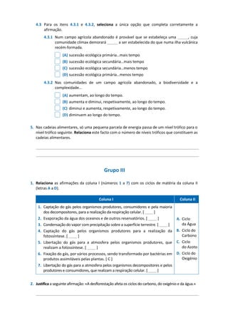 4.3 Para os itens 4.3.1 e 4.3.2, seleciona a única opção que completa corretamente a
afirmação.
4.3.1 Num campo agrícola abandonado é provável que se estabeleça uma _____, cuja
comunidade clímax demorará _____ a ser estabelecida do que numa ilha vulcânica
recém-formada.
(A) sucessão ecológica primária…mais tempo
(B) sucessão ecológica secundária…mais tempo
(C) sucessão ecológica secundária…menos tempo
(D) sucessão ecológica primária…menos tempo
4.3.2 Nas comunidades de um campo agrícola abandonado, a biodiversidade e a
complexidade…
(A) aumentam, ao longo do tempo.
(B) aumenta e diminui, respetivamente, ao longo do tempo.
(C) diminui e aumenta, respetivamente, ao longo do tempo.
(D) diminuem ao longo do tempo.
5. Nas cadeias alimentares, só uma pequena parcela de energia passa de um nível trófico para o
nível trófico seguinte. Relaciona este facto com o número de níveis tróficos que constituem as
cadeias alimentares.
_____________________________________________________________________________
_____________________________________________________________________________
Grupo III
1. Relaciona as afirmações da coluna I (números 1 a 7) com os ciclos de matéria da coluna II
(letras A a D).
Coluna I Coluna II
1. Captação do gás pelos organismos produtores, consumidores e pela maioria
dos decompositores, para a realização da respiração celular. [ ____ ]
2. Evaporação da água dos oceanos e de outros reservatórios. [ ____ ]
3. Condensação do vapor com precipitação sobre a superfície terrestre. [ ____ ]
4. Captação do gás pelos organismos produtores para a realização da
fotossíntese. [ ____ ]
5. Libertação do gás para a atmosfera pelos organismos produtores, que
realizam a fotossíntese. [ ____ ]
6. Fixação do gás, por vários processos, sendo transformado por bactérias em
produtos assimiláveis pelas plantas. [ C ]
7. Libertação do gás para a atmosfera pelos organismos decompositores e pelos
produtores e consumidores, que realizam a respiração celular. [ ____ ]
A. Ciclo
da Água
B. Ciclo do
Carbono
C. Ciclo
do Azoto
D. Ciclo do
Oxigénio
2. Justifica a seguinte afirmação: «A desflorestação afeta os ciclos do carbono, do oxigénio e da água.»
_____________________________________________________________________________
 