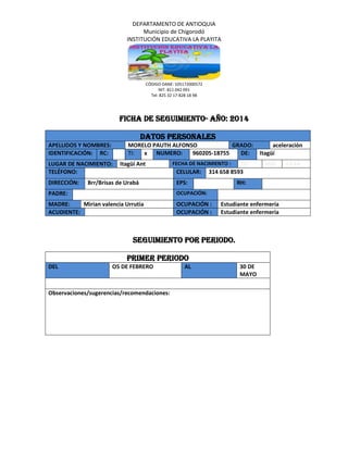 DEPARTAMENTO DE ANTIOQUIA
Municipio de Chigorodó
INSTITUCIÓN EDUCATIVA LA PLAYITA
CÓDIGO DANE: 105172000572
NIT: 811 042 091
Tel: 825 32 17-828 18 98
FICHA DE SEGUIMIENTO- AÑO: 2014
Datos personales
APELLIDOS Y NOMBRES: MORELO PAUTH ALFONSO GRADO: aceleración
IDENTIFICACIÓN: RC: TI: x NUMERO: 960205-18755 DE: Itagüí
LUGAR DE NACIMIENTO: Itagüí Ant FECHA DE NACIMIENTO : DD MM AAAA
TELÉFONO: CELULAR: 314 658 8593
DIRECCIÓN: Brr/Brisas de Urabá EPS: RH:
PADRE: OCUPACIÓN:
MADRE: Mirian valencia Urrutia OCUPACIÓN : Estudiante enfermería
ACUDIENTE: OCUPACIÓN : Estudiante enfermería
Seguimiento por periodo.
Primer periodo
DEL O5 DE FEBRERO AL 30 DE
MAYO
Observaciones/sugerencias/recomendaciones:
 