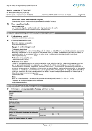 Hoja de datos de seguridad según 1907/2006/CE
Nombre comercial: BOTANIGARD
N° Producto: LM 048 C1041/ES
Versión actual: 1.0.2, elaborado el: 05.07.2019 Versión sustituida: 1.0.1, elaborado el: 04.07.2019 Región: ES
Página 4 de 9
Indicaciones para el almacenamiento conjunto
No almacenar junto a productos destinados para alimentación humana.
7.3 Usos específicos finales
Solución sectorial
Lea siempre la etiqueta y la información sobre el producto antes de usarlo
El preparado no se usará en combinación con otros productos.
SECCIÓN 8: Controles de exposición/protección individual
8.1 Parámetros de control
No existen parámetros a supervisar.
8.2 Controles de la exposición
Controles técnicos apropiados
No se dispone de datos.
Equipo de protección personal
Protección respiratoria
Cuando se traspasen los valores límites del puesto de trabajo, se deberá llevar un aparato de protección respiratoria
autorizado para este fin. Si no se dispone de indicaciones sobre los valores límites referidos al puesto de trabajo en
caso de formación de aerosoles y neblinas se deben tomar medidas suficientes de protección respiratoria.
Filtro respiratorio(part): FFP2
Protección de los ojos / la cara
Gafas protectoras (EN 166)
Protección de las manos
Utilizar los guantes de protección en contacto frecuente con el producto (EN 374). Debe comprobarse en todo caso
que los guantes de protección son adecuados para el puesto de trabajo específico (p. ej.: resistencia mecánica,
compatibilidad con productos, antiestática). Seguir las indicaciones e información del fabricante de guantes para el
empleo, el almacenamiento, el cuidado y el intercambio de guantes. Deben sustituirse inmediatamente los guantes de
protección en caso de que presenten daños o cuando aparezcan los primeros signos de desgaste. Se recomienda la
protección preventiva de la piel (crema protectora de la piel). Organizar los procesos de trabajo de manera que no
deban llevarse permanentemente guantes.
Material adecuado caucho nitrílico
Otros
Ropa de trabajo resistente a las sustancias químicas. Botas de goma. (EN 13832-3 / EN ISO 20345)
Controles de la exposición del medio ambiente
No se dispone de datos.
SECCIÓN 9: Propiedades físicas y químicas
9.1 Información sobre propiedades físicas y químicas básicas
Estado físico/Color
líquido
beige270 390
Olor
característico30
Umbral del olor
No existen datos
Valor pH
Valor 6,5 - 7,5
Procedencia Productor6,5 7,5
Punto de ebullición / Intervalo de ebullición
Valor 282 °C
Procedencia Productor 282
Punto de fusión / Rango de fusión
 