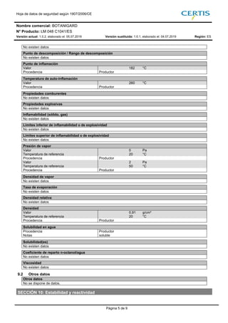Hoja de datos de seguridad según 1907/2006/CE
Nombre comercial: BOTANIGARD
N° Producto: LM 048 C1041/ES
Versión actual: 1.0.2, elaborado el: 05.07.2019 Versión sustituida: 1.0.1, elaborado el: 04.07.2019 Región: ES
Página 5 de 9
No existen datos
Punto de descomposición / Rango de descomposición
No existen datos
Punto de inflamación
Valor 182 °C
Procedencia Productor 182
Temperatura de auto-inflamación
Valor 260 °C
Procedencia Productor 260
Propiedades comburentes
No existen datos
Propiedades explosivas
No existen datos
Inflamabilidad (sólido, gas)
No existen datos
Límites inferior de inflamabilidad o de explosividad
No existen datos
Límites superior de inflamabilidad o de explosividad
No existen datos
Presión de vapor
Valor 0 Pa
Temperatura de referencia 20 °C
Procedencia Productor
Valor 2 Pa
Temperatura de referencia 50 °C
Procedencia Productor 0
Densidad de vapor
No existen datos
Tasa de evaporación
No existen datos
Densidad relativa
No existen datos
Densidad
Valor 0,91 g/cm³
Temperatura de referencia 20 °C
Procedencia Productor 0,91
Solubilidad en agua
Procedencia Productor
Notas soluble
Solubilidad(es)
No existen datos
Coeficiente de reparto n-octanol/agua
No existen datos
Viscosidad
No existen datos
9.2 Otros datos
Otros datos
No se dispone de datos.
SECCIÓN 10: Estabilidad y reactividad
 