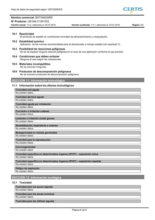 Hoja de datos de seguridad según 1907/2006/CE
Nombre comercial: BOTANIGARD
N° Producto: LM 048 C1041/ES
Versión actual: 1.0.2, elaborado el: 05.07.2019 Versión sustituida: 1.0.1, elaborado el: 04.07.2019 Región: ES
Página 6 de 9
10.1 Reactividad
El producto es estable en condiciones normales de almacenamiento y manipulación.
10.2 Estabilidad química
Aplicación de las normas recomendadas para el almacenado y manejo estable (ver apartado 7).
10.3 Posibilidad de reacciones peligrosas
No es de esperar ninguna reacción peligrosa en el caso de una aplicación conforme al uso previsto.
10.4 Condiciones que deben evitarse
Ninguna al usar según las indicaciones.
10.5 Materiales incompatibles
No se conocen ningunas.
10.6 Productos de descomposición peligrosos
No se conocen productos de descomposición peligrosos.
SECCIÓN 11: Información toxicológica
11.1 Información sobre los efectos toxicológicos
Toxicidad oral aguda
No existen datos
Toxicidad dérmica aguda
No existen datos
Toxicidad aguda por inhalación
No existen datos
Corrosión o irritación cutánea
No existen datos
Lesiones o irritación ocular graves
No existen datos
Sensibilización respiratoria o cutánea
No existen datos
Mutagenicidad en células germinales
No existen datos
Toxicidad para la reproducción
No existen datos
Carcinogenicidad
No existen datos
Toxicidad específica en determinados órganos (STOT) – exposición única
No existen datos
Toxicidad específica en determinados órganos (STOT) – exposición repetida
No existen datos
Peligro de aspiración
No existen datos
SECCIÓN 12: Información ecológica
12.1 Toxicidad
Toxicidad para los peces (aguda)
No existen datos
Toxicidad para los peces (crónica)
No existen datos
Toxicidad para las dafnias (aguda)
 