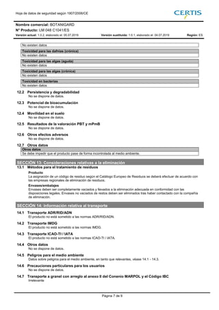 Hoja de datos de seguridad según 1907/2006/CE
Nombre comercial: BOTANIGARD
N° Producto: LM 048 C1041/ES
Versión actual: 1.0.2, elaborado el: 05.07.2019 Versión sustituida: 1.0.1, elaborado el: 04.07.2019 Región: ES
Página 7 de 9
No existen datos
Toxicidad para las dafnias (crónica)
No existen datos
Toxicidad para las algas (aguda)
No existen datos
Toxicidad para las algas (crónica)
No existen datos
Toxicidad en bacterias
No existen datos
12.2 Persistencia y degradabilidad
No se dispone de datos.
12.3 Potencial de bioacumulación
No se dispone de datos.
12.4 Movilidad en el suelo
No se dispone de datos.
12.5 Resultados de la valoración PBT y mPmB
No se dispone de datos.
12.6 Otros efectos adversos
No se dispone de datos.
12.7 Otros datos
Otros datos
Se debe impedir que el producto pase de forma incontrolada al medio ambiente.710
SECCIÓN 13: Consideraciones relativas a la eliminación
13.1 Métodos para el tratamiento de residuos
Producto
La asignación de un código de residuo según el Catálogo Europeo de Residuos se deberá efectuar de acuerdo con
las empresas regionales de eliminación de residuos.
Envases/embalajes
Envases deben ser completamente vaciados y llevados a la eliminación adecuada en conformidad con las
disposiciones legales. Envases no vaciados de restos deben ser eliminados tras haber contactado con la compañía
de eliminación.
SECCIÓN 14: Información relativa al transporte
14.1 Transporte ADR/RID/ADN
El producto no está sometido a las normas ADR/RID/ADN.
14.2 Transporte IMDG
El producto no está sometido a las normas IMDG.
14.3 Transporte ICAO-TI / IATA
El producto no está sometido a las normas ICAO-TI / IATA.
14.4 Otros datos
No se dispone de datos.
14.5 Peligros para el medio ambiente
Datos sobre peligros para el medio ambiente, en tanto que relevantes, véase 14.1 - 14.3.
14.6 Precauciones particulares para los usuarios
No se dispone de datos.
14.7 Transporte a granel con arreglo al anexo II del Conenio MARPOL y el Código IBC
Irrelevante
 