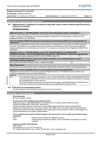 Hoja de datos de seguridad según 1907/2006/CE
Nombre comercial: BOTANIGARD
N° Producto: LM 048 C1041/ES
Versión actual: 1.0.2, elaborado el: 05.07.2019 Versión sustituida: 1.0.1, elaborado el: 04.07.2019 Región: ES
Página 8 de 9
SECCIÓN 15: Información reglamentaria
15.1 Reglamentación y legislación en materia de seguridad, salud y medio ambiente específicas para la
sustancia o la mezcla
UE Reglamentación
Reglamento (CE) n o 1907/2006 (REACH) Anexo XIV ( Lista de Sustancias sujetas a autorización)
Según los datos disponibles o la información suministrada por los proveedores anteriores en la cadena, el artículo no
contiene sustancias consideradas como sustancias sujetas a autorización de conformidad con el anexo XIV del
Reglamento REACH (CE) 1907/2006.
Lista de candidatos REACH de sustancias extremadamente preocupantes (SVHC) para el procedimiento de
autorización
Según los datos disponibles o la información suministrada por los distribuidores, el producto no contiene sustancias
que estén consideradas como posibles sustancias que podrían ser incluidas en el anexo XIV (Lista de sustancias
sujetas a autorización) de conformidad con el artículo 57, en relación con el artículo 59, del Reglamento REACH (CE)
1907/2006.
Reglamento (CE) n o 1907/2006 (REACH) Anexo XVII: RESTRICCIONES A LA FABRICACIÓN,
COMERCIALIZACIÓN Y USO DE DETERMINADAS SUSTANCIAS, PREPARADOS Y ARTÍCULOS PELIGROSOS
El producto está sujeta al reglamento REACH (CE) 1907/2006, anexo XVII. N° 3
Directiva 2012/18/UE relativa al control de los riesgos inherentes a los accidentes graves en los que
intervengan sustancias peligrosas
El producto está sometido al anexo I, parte 1, categoría de peligro: E1
Otras disposiciones
Durante el envío de este producto deberán aplicarse las disposiciones nacionales sanitarias y de seguridad laboral.
Reglamento (CE) No 1107/2009 relativo a la comercialización de productos fitosanitarios
Reglamento (UE) No 547/2011 por el que se aplica el Reglamento (CE) no 1107/2009 en lo que se refiere a los
requisitos de etiquetado de los productos fitosanitarios
Anexo III
SP1 No contaminar el agua con el producto ni con su envase. [No limpiar el equipo de aplicación del producto
cerca de aguas superficiales/ Evítese la contaminación a través de los sistemas de evacuación de aguas
de las explotaciones o de los caminos.]
- No limpiar el equipo de aplicación del producto cerca de aguas superficiales/Evitese la contaminación a
través de los sistemas de vacuación de aguas de las explotaciones o de los caminos
15.2 Evaluación de la seguridad química
No se ha realizado una valoración de seguridad química para el producto.
SECCIÓN 16: Otra información
Otra información
Número de registro: 22.648
Fuentes de los datos utilizados para elaborar la ficha:
Reglamento (CE) no 1907/2006 (REACH), 1272/2008 (CLP) en la versión vigente respectivamente.
Directivas CE 2000/39/CE, 2006/15/CE, 2009/161/CE
Valores nacionales máximos en el aire en la versión vigente respectivamente del país correspondiente.
Reglamentos de transporte de conformidad con ADR, RID, IMDG, IATA en la versión vigente respectivamente.
Las fuentes de datos, que fueron empleadas para la determinación de datos físicos, tóxicos y ecotoxológicos, se
indican directamente en el capítulo correspondiente.
Texto completo de las frases H y EUH incluidas en las secciones 2 y 3 (si no están ya incluidas en estas
secciones).
H317 Puede provocar una reacción alérgica en la piel.
H334 Puede provocar síntomas de alergia o asma o dificultades respiratorias en caso de
inhalación.
Sector que expide la hoja de datos
UMCO GmbH
Georg-Wilhelm-Str. 187, D-21107 Hamburg
Tel.: +49 40 / 555 546 300 Fax: +49 40 / 555 546 357 e-mail: umco@umco.de
 