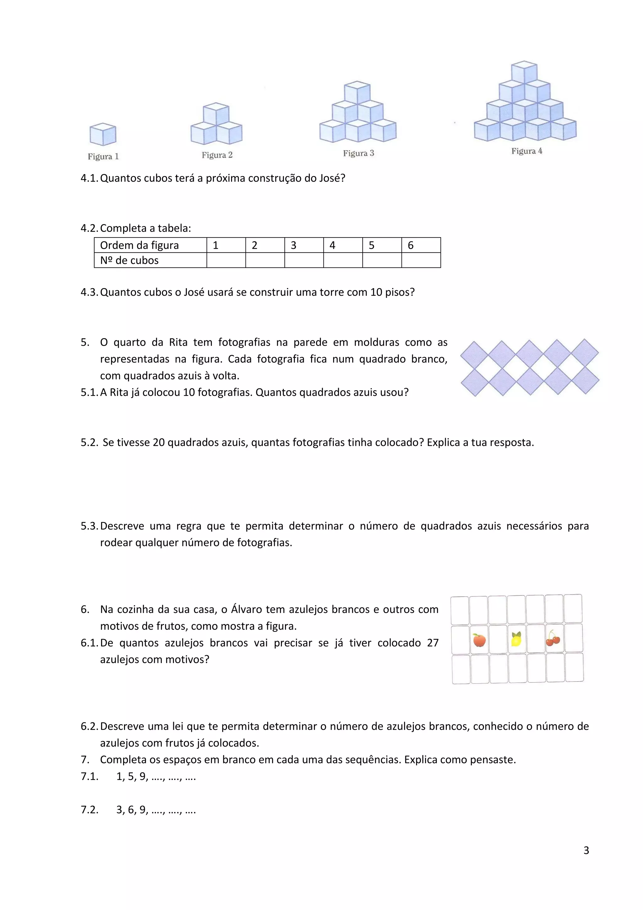 3
4.1.Quantos cubos terá a próxima construção do José?
4.2.Completa a tabela:
Ordem da figura 1 2 3 4 5 6
Nº de cubos
4.3.Quantos cubos o José usará se construir uma torre com 10 pisos?
5. O quarto da Rita tem fotografias na parede em molduras como as
representadas na figura. Cada fotografia fica num quadrado branco,
com quadrados azuis à volta.
5.1.A Rita já colocou 10 fotografias. Quantos quadrados azuis usou?
5.2. Se tivesse 20 quadrados azuis, quantas fotografias tinha colocado? Explica a tua resposta.
5.3.Descreve uma regra que te permita determinar o número de quadrados azuis necessários para
rodear qualquer número de fotografias.
6. Na cozinha da sua casa, o Álvaro tem azulejos brancos e outros com
motivos de frutos, como mostra a figura.
6.1.De quantos azulejos brancos vai precisar se já tiver colocado 27
azulejos com motivos?
6.2.Descreve uma lei que te permita determinar o número de azulejos brancos, conhecido o número de
azulejos com frutos já colocados.
7. Completa os espaços em branco em cada uma das sequências. Explica como pensaste.
7.1. 1, 5, 9, …., …., ….
7.2. 3, 6, 9, …., …., ….
 