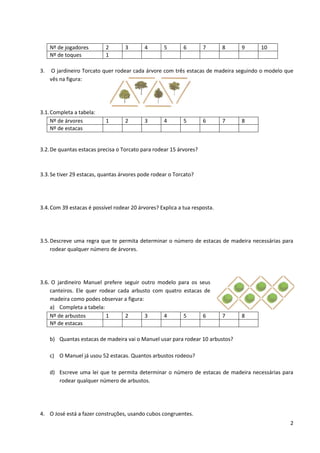 2
Nº de jogadores 2 3 4 5 6 7 8 9 10
Nº de toques 1
3. O jardineiro Torcato quer rodear cada árvore com três estacas de madeira seguindo o modelo que
vês na figura:
3.1.Completa a tabela:
Nº de árvores 1 2 3 4 5 6 7 8
Nº de estacas
3.2.De quantas estacas precisa o Torcato para rodear 15 árvores?
3.3.Se tiver 29 estacas, quantas árvores pode rodear o Torcato?
3.4.Com 39 estacas é possível rodear 20 árvores? Explica a tua resposta.
3.5.Descreve uma regra que te permita determinar o número de estacas de madeira necessárias para
rodear qualquer número de árvores.
3.6. O jardineiro Manuel prefere seguir outro modelo para os seus
canteiros. Ele quer rodear cada arbusto com quatro estacas de
madeira como podes observar a figura:
a) Completa a tabela:
Nº de arbustos 1 2 3 4 5 6 7 8
Nº de estacas
b) Quantas estacas de madeira vai o Manuel usar para rodear 10 arbustos?
c) O Manuel já usou 52 estacas. Quantos arbustos rodeou?
d) Escreve uma lei que te permita determinar o número de estacas de madeira necessárias para
rodear qualquer número de arbustos.
4. O José está a fazer construções, usando cubos congruentes.
 