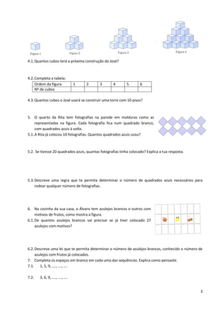 3
4.1.Quantos cubos terá a próxima construção do José?
4.2.Completa a tabela:
Ordem da figura 1 2 3 4 5 6
Nº de cubos
4.3.Quantos cubos o José usará se construir uma torre com 10 pisos?
5. O quarto da Rita tem fotografias na parede em molduras como as
representadas na figura. Cada fotografia fica num quadrado branco,
com quadrados azuis à volta.
5.1.A Rita já colocou 10 fotografias. Quantos quadrados azuis usou?
5.2. Se tivesse 20 quadrados azuis, quantas fotografias tinha colocado? Explica a tua resposta.
5.3.Descreve uma regra que te permita determinar o número de quadrados azuis necessários para
rodear qualquer número de fotografias.
6. Na cozinha da sua casa, o Álvaro tem azulejos brancos e outros com
motivos de frutos, como mostra a figura.
6.1.De quantos azulejos brancos vai precisar se já tiver colocado 27
azulejos com motivos?
6.2.Descreve uma lei que te permita determinar o número de azulejos brancos, conhecido o número de
azulejos com frutos já colocados.
7. Completa os espaços em branco em cada uma das sequências. Explica como pensaste.
7.1. 1, 5, 9, …., …., ….
7.2. 3, 6, 9, …., …., ….
 