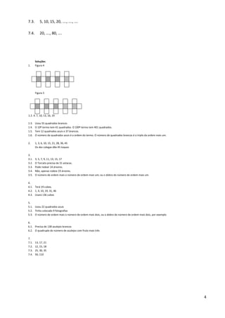 4
7.3. 5, 10, 15, 20, …., …., ….
7.4. 20, …., 80, ….
Soluções
1. Figura 4
Figura 5
1.2. 4. 7, 10, 13, 16, 19
1.3. Usou 55 quadrados brancos
1.4. O 10º termo tem 41 quadrados. O 100º termo tem 401 quadrados.
1.5. Tem 12 quadrados azuis e 37 brancos.
1.6. O número de quadrados azuis é a ordem do termo. O número de quadrados brancos é o triplo da ordem mais um.
2. 1, 3, 6, 10, 15, 21, 28, 36, 45
Os dez colegas dão 45 toques
3.
3.1. 3, 5, 7, 9, 11, 13, 15, 17
3.2. O Torcato precisa de 31 estacas.
3.3. Pode rodear 14 árvores.
3.4. Não, apenas rodeia 19 árvores.
3.5. O número de ordem mais o número de ordem mais um; ou o dobro do número de ordem mais um.
4.
4.1. Terá 19 cubos.
4.2. 1, 4, 10, 19, 31, 46
4.3. Usará 136 cubos
5.
5.1. Usou 22 quadrados azuis
5.2. Tinha colocado 9 fotografias
5.3. O número de ordem mais o número de ordem mais dois, ou o dobro do número de ordem mais dois, por exemplo
6.
6.1. Precisa de 138 azulejos brancos
6.2. O quadruplo do número de azulejos com fruto mais três
7.
7.1. 13, 17, 21
7.2. 12, 15, 18
7.3. 25, 30, 35
7.4. 50, 110
 