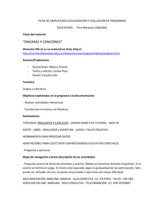 FICHA DE SIMPLIFICADA CATALOGACIÓN Y EVALUACIÓN DE PROGRAMAS

                              EDUCATIVOS - Pere Marquès-UAB/2002

Título del material:

“ENIGMAS Y CANCIONES”
Dirección URL (si es un material on-line): http://
http://escritoriodocentes.educ.ar/datos/recursos/juegos/enigmas/enigmas.html

Autores/Productores:

    -   Ilustraciones: Mónica Pironio.
    -   Textos y edición: Cecilia Pisos.
    -   Diseño: Estudio Café.

Temática:

Lengua y Literatura

Objetivos explicitados en el programa o la documentación:

. Realizar actividades interactivas

. Transitar por la música y la literatura

Destinatarios:

TIPOLOGÍA: PREGUNTAS Y EJERCICIOS - UNIDAD DIDÁCTICA TUTORIAL - BASE DE

DATOS - LIBRO - SIMULADOR / AVENTURA - JUEGO / TALLER CREATIVO -

HERRAMIENTA PARA PROCESAR DATOS

ADAPTACIONES PARA COLECTIVOS CON NECESIDADES EDUCATIVAS ESPECIALES:

. Preguntas y ejercicios

Mapa de navegación y breve descripción de las actividades:

. Preguntas acerca de letras de canciones y autores. Debajo se presentan distintas respuestas. Si se
acierta se termina el juego. El mismo está separado según la gradualidad de los participantes. Sólo
puede ser utilizado una vez, no posee otros niveles o ejercicios con mayor dificultad.

DOCUMENTACIÓN: NINGUNA -MANUAL - GUíA DIDÁCTICA -///- EN PAPEL - EN CD - ON-LINE -
SERVICIOS ON-LINE: NINGUNO - SÓLO CONSULTAS - TELEFORMACIÓN -///- POR INTERNET
 