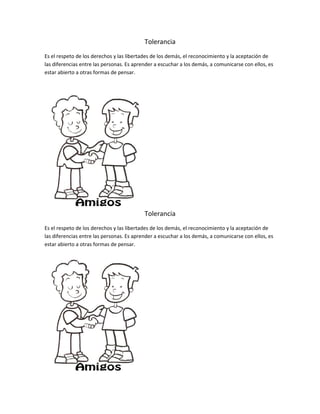 Tolerancia
Es el respeto de los derechos y las libertades de los demás, el reconocimiento y la aceptación de
las diferencias entre las personas. Es aprender a escuchar a los demás, a comunicarse con ellos, es
estar abierto a otras formas de pensar.
Tolerancia
Es el respeto de los derechos y las libertades de los demás, el reconocimiento y la aceptación de
las diferencias entre las personas. Es aprender a escuchar a los demás, a comunicarse con ellos, es
estar abierto a otras formas de pensar.