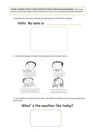 ESCRIBE DIVERSOS TIPOS DE TEXTOS ESCRITOS EN INGLÉS COMO LENGUA EXTRANJERA: Utiliza trazos,
grafismos y letras para expresar ideas y emociones en torno a un tema; greetings, feelings and weather.
1.-Complete the information and draw yourself (Completa la información y dibújate)
Hello! My name is __________________
2.- Trace the words about feelings (Traza las palabras sobre los sentimientos)
3.- Look outside the window and draw what ´s the weather like (Observa por la ventana y dibuja como
está el clima)
What´s the weather like today?
 
