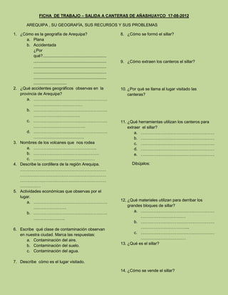 FICHA DE TRABAJO – SALIDA A CANTERAS DE AÑASHUAYCO 17-08-2012

          AREQUIPA , SU GEOGRAFÍA, SUS RECURSOS Y SUS PROBLEMAS

1. ¿Cómo es la geografía de Arequipa?                                         8. ¿Cómo se formó el sillar?
       a. Plana
       b. Accidentada
           ¿Por
           qué?........................................................
           ................................................................   9. ¿Cómo extraen los canteros el sillar?
           ................................................................
           ................................................................
           ................................................................
           .............................
2. ¿Qué accidentes geográficos observas en la                                 10. ¿Por qué se llama al lugar visitado las
   provincia de Arequipa?                                                         canteras?
       a. ………………………………………………
           ………………………………
       b. ………………………………………………
           …………………………….
       c. ………………………………………………                                                  11. ¿Qué herramientas utilizan los canteros para
           ………………………………..                                                         extraer el sillar?
       d. ………………………………………………                                                          a. ………………………………………………
           ……………………………….                                                              b. ………………………………………………
3. Nombres de los volcanes que nos rodea                                              c. ………………………………………………
       a. ……………………………………….                                                            d. ………………………………………………
       b. …………………………………………                                                            e. ………………………………………………
       c. ………………………………………
4. Describe la cordillera de la región Arequipa.                                    Dibújalos:
   ………………………………………………………
   ………………………………………………………
   ………………………………………………………
   ……………
5. Actividades económicas que observas por el
   lugar.
       a. ………………………………………………                                                  12. ¿Qué materiales utilizan para derribar los
           ……………………                                                               grandes bloques de sillar?
       b. ………………………………………………                                                         a. ………………………………………………
                                                                                        ……………………………
           …………………..
                                                                                     b. ………………………………………………
6. Escribe qué clase de contaminación observan                                          ……………………………...
   en nuestra ciudad. Marca las respuestas:                                          c. ………………………………………………
      a. Contaminación del aire.                                                        ……………………………
      b. Contaminación del suelo.                                             13. ¿Qué es el sillar?
      c. Contaminación del agua.

7. Describe cómo es el lugar visitado.

                                                                              14. ¿Cómo se vende el sillar?
 