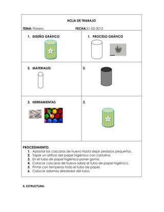 HOJA DE TRABAJO

TEMA: Florero.                 FECHA:31-02-2012

   1. DISEÑO GRÁFICO                    1. PROCESO GRÁFICO




   2. MATERIALES                   2.




   3. HERRAMIENTAS                 3.




PROCEDIMIENTO.
  1. Aplastar las cascaras de huevo hasta dejar pedazos pequeños.
  2. Tapar un orificio del papel higiénico con cartulina.
  3. En el tubo de papel higiénico poner goma.
  4. Colocar cascaras de huevo sobre el tubo de papel higiénico.
  5. Pintar con temperas todo el tubo de papel.
  6. Colocar adornos alrededor del tubo.



4. ESTRUCTURA:
 
