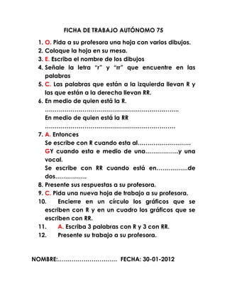 FICHA DE TRABAJO AUTÓNOMO 75

 1. O. Pida a su profesora una hoja con varios dibujos.
 2. Coloque la hoja en su mesa.
 3. E. Escriba el nombre de los dibujos
 4. Señale la letra “r” y “rr” que encuentre en las
    palabras
 5. C. Las palabras que están a la izquierda llevan R y
    las que están a la derecha llevan RR.
 6. En medio de quien está la R.
    …………………………………………………………..
    En medio de quien está la RR
    …………………………………………………………
 7. A. Entonces
    Se escribe con R cuando esta al………………………
    GY cuando esta e medio de una……………..y una
    vocal.
    Se escribe con RR cuando está en…………….de
    dos…………….
 8. Presente sus respuestas a su profesora.
 9. C. Pida una nueva hoja de trabajo a su profesora.
 10.     Encierre en un círculo los gráficos que se
    escriben con R y en un cuadro los gráficos que se
    escriben con RR.
 11.     A. Escriba 3 palabras con R y 3 con RR.
 12.     Presente su trabajo a su profesora.



NOMBRE:………………………… FECHA: 30-01-2012
 