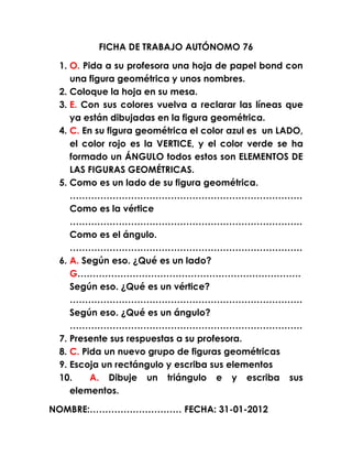 FICHA DE TRABAJO AUTÓNOMO 76

 1. O. Pida a su profesora una hoja de papel bond con
    una figura geométrica y unos nombres.
 2. Coloque la hoja en su mesa.
 3. E. Con sus colores vuelva a reclarar las líneas que
    ya están dibujadas en la figura geométrica.
 4. C. En su figura geométrica el color azul es un LADO,
    el color rojo es la VERTICE, y el color verde se ha
    formado un ÁNGULO todos estos son ELEMENTOS DE
    LAS FIGURAS GEOMÉTRICAS.
 5. Como es un lado de su figura geométrica.
    ………………………………………………………………….
    Como es la vértice
    ………………………………………………………………….
    Como es el ángulo.
    ………………………………………………………………….
 6. A. Según eso. ¿Qué es un lado?
    G……………………………………………………………….
    Según eso. ¿Qué es un vértice?
    ………………………………………………………………….
    Según eso. ¿Qué es un ángulo?
    ………………………………………………………………….
 7. Presente sus respuestas a su profesora.
 8. C. Pida un nuevo grupo de figuras geométricas
 9. Escoja un rectángulo y escriba sus elementos
 10.     A. Dibuje un triángulo e y escriba sus
    elementos.

NOMBRE:………………………… FECHA: 31-01-2012
 