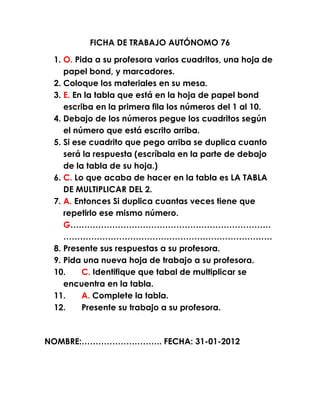 FICHA DE TRABAJO AUTÓNOMO 76

 1. O. Pida a su profesora varios cuadritos, una hoja de
    papel bond, y marcadores.
 2. Coloque los materiales en su mesa.
 3. E. En la tabla que está en la hoja de papel bond
    escriba en la primera fila los números del 1 al 10.
 4. Debajo de los números pegue los cuadritos según
    el número que está escrito arriba.
 5. Si ese cuadrito que pego arriba se duplica cuanto
    será la respuesta (escríbala en la parte de debajo
    de la tabla de su hoja.)
 6. C. Lo que acaba de hacer en la tabla es LA TABLA
    DE MULTIPLICAR DEL 2.
 7. A. Entonces Si duplica cuantas veces tiene que
    repetirlo ese mismo número.
    G………………………………………………………………
    …………………………………………………………………
 8. Presente sus respuestas a su profesora.
 9. Pida una nueva hoja de trabajo a su profesora.
 10.     C. Identifique que tabal de multiplicar se
    encuentra en la tabla.
 11.     A. Complete la tabla.
 12.     Presente su trabajo a su profesora.



NOMBRE:……………………….. FECHA: 31-01-2012
 