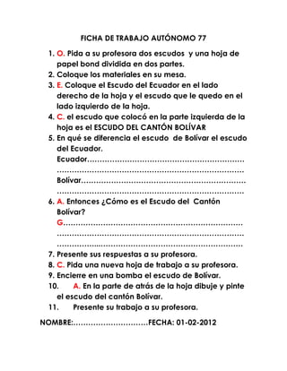 FICHA DE TRABAJO AUTÓNOMO 77

 1. O. Pida a su profesora dos escudos y una hoja de
    papel bond dividida en dos partes.
 2. Coloque los materiales en su mesa.
 3. E. Coloque el Escudo del Ecuador en el lado
    derecho de la hoja y el escudo que le quedo en el
    lado izquierdo de la hoja.
 4. C. el escudo que colocó en la parte izquierda de la
    hoja es el ESCUDO DEL CANTÓN BOLÍVAR
 5. En qué se diferencia el escudo de Bolívar el escudo
    del Ecuador.
    Ecuador………………………………………………………
    …………………………………………………………………
    Bolívar…………………………………………………………
    …………………………………………………………………
 6. A. Entonces ¿Cómo es el Escudo del Cantón
    Bolívar?
    G………………………………………………………………
    …………………………………………………………………
    ……………...…………………………………………………
 7. Presente sus respuestas a su profesora.
 8. C. Pida una nueva hoja de trabajo a su profesora.
 9. Encierre en una bomba el escudo de Bolívar.
 10.     A. En la parte de atrás de la hoja dibuje y pinte
    el escudo del cantón Bolívar.
 11.     Presente su trabajo a su profesora.

NOMBRE:…………………………FECHA: 01-02-2012
 