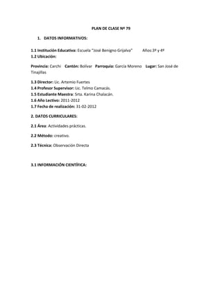 PLAN DE CLASE Nº 79

   1. DATOS INFORMATIVOS:

1.1 Institución Educativa: Escuela “José Benigno Grijalva”   Años:3º y 4º
1.2 Ubicación:

Provincia: Carchi Cantón: Bolívar Parroquia: García Moreno Lugar: San José de
Tinajillas

1.3 Director: Lic. Artemio Fuertes
1.4 Profesor Supervisor: Lic. Telmo Camacás.
1.5 Estudiante Maestra: Srta. Karina Chalacán.
1.6 Año Lectivo: 2011-2012
1.7 Fecha de realización: 31-02-2012

2. DATOS CURRICULARES:

2.1 Área: Actividades prácticas.

2.2 Método: creativo.

2.3 Técnica: Observación Directa



3.1 INFORMACIÓN CIENTÍFICA:
 