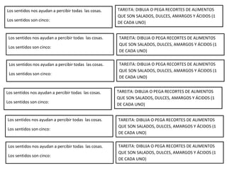 Los sentidos nos ayudan a percibir todas las cosas.
Los sentidos son cinco:
TAREITA: DIBUJA O PEGA RECORTES DE ALIMENTOS
QUE SON SALADOS, DULCES, AMARGOS Y ÁCIDOS (1
DE CADA UNO)
Los sentidos nos ayudan a percibir todas las cosas.
Los sentidos son cinco:
TAREITA: DIBUJA O PEGA RECORTES DE ALIMENTOS
QUE SON SALADOS, DULCES, AMARGOS Y ÁCIDOS (1
DE CADA UNO)
Los sentidos nos ayudan a percibir todas las cosas.
Los sentidos son cinco:
TAREITA: DIBUJA O PEGA RECORTES DE ALIMENTOS
QUE SON SALADOS, DULCES, AMARGOS Y ÁCIDOS (1
DE CADA UNO)
Los sentidos nos ayudan a percibir todas las cosas.
Los sentidos son cinco:
TAREITA: DIBUJA O PEGA RECORTES DE ALIMENTOS
QUE SON SALADOS, DULCES, AMARGOS Y ÁCIDOS (1
DE CADA UNO)
Los sentidos nos ayudan a percibir todas las cosas.
Los sentidos son cinco:
TAREITA: DIBUJA O PEGA RECORTES DE ALIMENTOS
QUE SON SALADOS, DULCES, AMARGOS Y ÁCIDOS (1
DE CADA UNO)
Los sentidos nos ayudan a percibir todas las cosas.
Los sentidos son cinco:
TAREITA: DIBUJA O PEGA RECORTES DE ALIMENTOS
QUE SON SALADOS, DULCES, AMARGOS Y ÁCIDOS (1
DE CADA UNO)
 