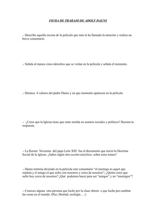 FICHA DE TRABAJO DE ADOLF DAENS



.- Describe aquella escena de la película que más te ha llamado la atención y realiza un
breve comentario.




.- Señala al menos cinco derechos que se violan en la película y señala el momento.




.- Destaca 4 valores del padre Daens y en que momento aparecen en la película.




.- ¿Crees que la Iglesia tiene que estar metida en asuntos sociales y políticos? Razona tu
respuesta.




.- La Rerum Novarum del papa León XIII fue el documento que inició la Doctrina
Social de la Iglesia. ¿Sabes algún otro escrito-encíclica- sobre estos temas?



.- Daens termina diciendo en la película este comentario “el enemigo es aquel que
explota y el amigo el que sufre con nosotros y cerca de nosotros”; ¿Quién crees que
sufre hoy cerca de nosotros? ¿Qué podemos hacer para ser “amigos” y no “enemigos”?



.- Conoces alguna otra persona que luche por la clase obrera o que luche por cambiar
las cosas en el mundo. (Paz, libertad, ecología…..)
 