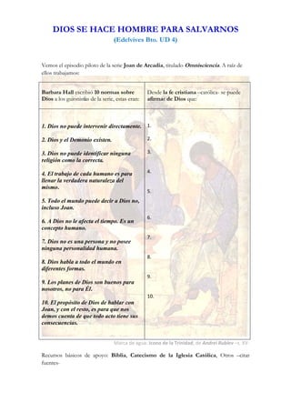  
     DIOS SE HACE HOMBRE PARA SALVARNOS 
                                  (Edelvives Bto. UD 4) 
 

Vemos el episodio piloto de la serie Joan de Arcadia, titulado Omnisciencia. A raíz de
ellos trabajamos:


Barbara Hall escribió 10 normas sobre            Desde la fe cristiana –católica- se puede
Dios a los guionistas de la serie, estas eran:   afirmar de Dios que:

                                                  
                                                  
1. Dios no puede intervenir directamente.        1. 
                                                  
2. Dios y el Demonio existen.                    2. 
                                                  
3. Dios no puede identificar ninguna             3. 
religión como la correcta.                        
                                                  
4. El trabajo de cada humano es para             4. 
llenar la verdadera naturaleza del                
                                                  
mismo.
                                                 5. 
                                                  
5. Todo el mundo puede decir a Dios no,
                                                  
incluso Joan.
                                                  
                                                 6. 
6. A Dios no le afecta el tiempo. Es un           
concepto humano.                                  
                                                 7. 
7. Dios no es una persona y no posee              
ninguna personalidad humana.                      
                                                 8. 
8. Dios habla a todo el mundo en                  
diferentes formas.                                
                                                 9. 
9. Los planes de Dios son buenos para             
nosotros, no para Él.                             
                                                 10. 
10. El propósito de Dios de hablar con            
Joan, y con el resto, es para que nos             
demos cuenta de que todo acto tiene sus           
consecuencias.

 
                                  Marca de agua: Icono de la Trinidad, de Andrei Rublev –s. XV‐ 

Recursos básicos de apoyo: Biblia, Catecismo de la Iglesia Católica, Otros –citar
fuentes-



 
 