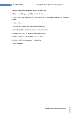 2 RELIGIÓN 3º ESO Colegio Santísimo Sacramento (Pamplona) 
N.Afirmó que en Cristo no estaba la naturaleza de Dios: 
navegandohaciadentro.blogspot.com 
O.Obispo cordobés que presidió el concilio de Nicea: 
P.Ciencia que tiene por objeto el conocimiento de la doctrina,obras y vida de los Santos 
Padres: 
R.Mártir sevillana: 
S.Contiene la S: Lugar donde se realizaba el bautismo: 
T.Trozos de piedra o cerámica que componen un mosaico: 
U.Contiene la U:Padre de la Iglesia y obispo de Hipona: 
V.Pueblo germánico que invadió el norte de África: 
X.Contiene la X.Pórtico de acceso a una basílica: 
Z.Mártir cordobés: 
