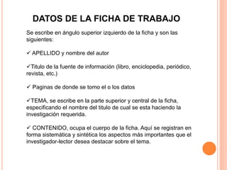 DATOS DE LA FICHA DE TRABAJO
Se escribe en ángulo superior izquierdo de la ficha y son las
siguientes:
 APELLIDO y nombre del autor
Titulo de la fuente de información (libro, enciclopedia, periódico,
revista, etc.)
 Paginas de donde se tomo el o los datos
TEMA, se escribe en la parte superior y central de la ficha,
especificando el nombre del titulo de cual se esta haciendo la
investigación requerida.
 CONTENIDO, ocupa el cuerpo de la ficha. Aquí se registran en
forma sistemática y sintética los aspectos más importantes que el
investigador-lector desea destacar sobre el tema.
 
