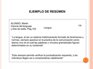 EJEMPLO DE RESÚMEN
ALONSO, Martin
Ciencia del lenguaje
y Arte de estilo. Pag.103
Lengua
“La lengua, al ser un sistema históricamente formado de fenómenos y
normas, siempre aparece en la practica de la comunicación como
idioma vivo en el cual las palabras y vínculos gramaticales figuran
determinados en su contenido”
“Este siempre permite verificar la puntualización requerida, y los
individuos llegan así a comprenderse cabalmente”
1/4
 
