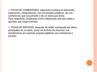  FICHA DE COMENTARIO, esta ficha contiene el desarrollo,
explicación, interpretación, con tus propias palabras, de una
conferencia que escuchaste o de un texto que leíste.
Para redactarla, emplearas como referencias solo las notas o
apuntes que hayas tomado.
 FICHA DE SINTESIS, después de haber subrayado las ideas
principales de un texto, como en la ficha de resumen, las
escribiremos en nuestras propias palabras con coherencia y
sentido.
 