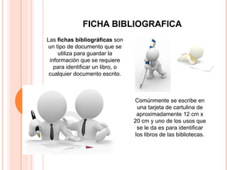 FICHA BIBLIOGRAFICA
Las fichas bibliográficas son
un tipo de documento que se
utiliza para guardar la
información que se requiere
para identificar un libro, o
cualquier documento escrito.
Comúnmente se escribe en
una tarjeta de cartulina de
aproximadamente 12 cm x
20 cm y uno de los usos que
se le da es para identificar
los libros de las bibliotecas.
 