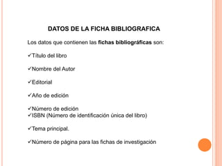 Los datos que contienen las fichas bibliográficas son:
Título del libro
Nombre del Autor
Editorial
Año de edición
Número de edición
ISBN (Número de identificación única del libro)
Tema principal.
Número de página para las fichas de investigación
DATOS DE LA FICHA BIBLIOGRAFICA
 