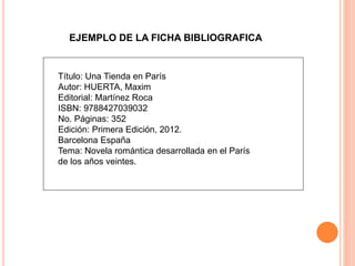 EJEMPLO DE LA FICHA BIBLIOGRAFICA
Título: Una Tienda en París
Autor: HUERTA, Maxim
Editorial: Martínez Roca
ISBN: 9788427039032
No. Páginas: 352
Edición: Primera Edición, 2012.
Barcelona España
Tema: Novela romántica desarrollada en el París
de los años veintes.
 