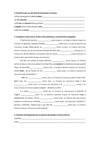 4- Classificacada um dos deíticosdestacados nas frases.
a) Elescomeçaramo trabalho ontem.______________________________________________
b) Nãosaias daí. _______________________________________________________________
c) Dá-me uma dessasfolhas,porfavor. _____________________________________________
d) Aquelecarroé maiordo que o meu.______________________________________________
e) Ela disse-te isso?_____________________________________________________________
5- Completa o texto com os verbos entre parênteses, corretamente conjugados.
O burrito do menino _______________ (verbo demorar, no Pretérito Perfeito Simples do
Indicativo) a aparecer, porque a morada _______________ (verbo estar, no Pretérito Imperfeito do
Indicativo) errada. Muita gente já _______________ (verbo escrever, no Pretérito Mais-Que-
Perfeito Composto do Indicativo) aomenino para lhe dizer que _______________ (verbo gostar, no
Condicional) de lhe oferecer um burrito, mas ele nunca _______________ (verbo responder, no
Pretérito Mais-Que-Perfeito Simples do Indicativo).
Um dia, um senhor já muito velhinho _______________ (verbo decidir, no Pretérito
Perfeito Simples do Indicativo) procurá-loe fazer-lhe umasurpresa.E encontrouoseupai que lhe
disse: “O meu filho _______________ (verbo andar, no Pretérito Perfeito Composto do Indicativo)
muito triste… Se ao menos eu lhe _______________ (verbo poder, no Pretérito Imperfeito do
Conjuntivo) dar um burrinho…”
– Mas eu _______________ (verbo saber, no Presente do Indicativo) como o fazer feliz.
Basta que me _______________ (verbo dizer, no Presente do Conjuntivo) onde é que
_______________ (verbo morar, no Presente do Indicativo) e lá _______________ (verbo ir, no
Futuro Simples do Indicativo) para o alegrar. – declarou o velho.
E o velho _______________ (verbo pôr, no Presente do Indicativo)-se a caminho. A
viagem _______________ (verbo ser, no Pretérito Imperfeito Simples do Indicativo) longa e
rapidamente se cansou. “Se eu _______________ (verbo trazer, no Pretérito Mais-Que-Perfeito
Composto do Conjuntivo) o burrito, _______________ (verbo poder, no Condicional) montá-lo.”,
pensou o velhinho, “Espero que o pai não lhe ________________ (verbo falar, no Pretérito
Perfeito Composto do Conjuntivo) da surpresa”.
6. Classifica morfologicamente as palavras destacadas no texto anterior.
surpresa: _____________________________________________________________________
triste: ________________________________________________________________________
 