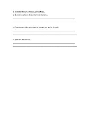 6- Analisa sintaticamente as seguintes frases.
a) Os polícias saltaram do camião imediatamente.
_____________________________________________________________________________
_____________________________________________________________________________
b) O menino e a mãe compraram-no no mercado, ao fim da tarde.
_____________________________________________________________________________
_____________________________________________________________________________
c) João, traz-me um livro.
_____________________________________________________________________________
_____________________________________________________________________________
 