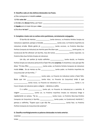 4- Classifica cada um dos deíticos destacados nas frases.
a) Eles começaram o trabalho ontem. ______________________________________________
b) Não saias daí. _______________________________________________________________
c) Dá-me uma dessas folhas, por favor. _____________________________________________
d) Aquelecarro é maior do que o meu. ______________________________________________
e) Ela disse-te isso? _____________________________________________________________
5- Completa o texto com os verbos entre parênteses, corretamente conjugados.
O burrito do menino _______________ (verbo demorar, no Pretérito Perfeito Simples do
Indicativo) a aparecer, porque a morada _______________ (verbo estar, no Pretérito Imperfeito do
Indicativo) errada. Muita gente já _______________ (verbo escrever, no Pretérito Mais-Que-
Perfeito Composto do Indicativo) ao menino para lhe dizer que _______________ (verbo gostar, no
Condicional) de lhe oferecer um burrito, mas ele nunca _______________ (verbo responder, no
Pretérito Mais-Que-Perfeito Simples do Indicativo).
Um dia, um senhor já muito velhinho _______________ (verbo decidir, no Pretérito
Perfeito Simples do Indicativo) procurá-lo e fazer-lhe uma surpresa. E encontrou o seu pai que lhe
disse: “O meu filho _______________ (verbo andar, no Pretérito Perfeito Composto do Indicativo)
muito triste… Se ao menos eu lhe _______________ (verbo poder, no Pretérito Imperfeito do
Conjuntivo) dar um burrinho…”
– Mas eu _______________ (verbo saber, no Presente do Indicativo) como o fazer feliz.
Basta que me _______________ (verbo dizer, no Presente do Conjuntivo) onde é que
_______________ (verbo morar, no Presente do Indicativo) e lá _______________ (verbo ir, no
Futuro Simples do Indicativo) para o alegrar. – declarou o velho.
E o velho _______________ (verbo pôr, no Presente do Indicativo)-se a caminho. A
viagem _______________ (verbo ser, no Pretérito Imperfeito Simples do Indicativo) longa e
rapidamente se cansou. “Se eu _______________ (verbo trazer, no Pretérito Mais-Que-Perfeito
Composto do Conjuntivo) o burrito, _______________ (verbo poder, no Condicional) montá-lo.”,
pensou o velhinho, “Espero que o pai não lhe ________________ (verbo falar, no Pretérito
Perfeito Composto do Conjuntivo) da surpresa”.
6. Classifica morfologicamente as palavras destacadas no texto anterior.
surpresa: _____________________________________________________________________
triste: ________________________________________________________________________
 